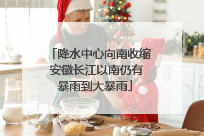 降水中心向南收缩 安徽长江以南仍有暴雨到大暴雨
