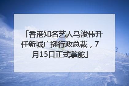 香港知名艺人马浚伟升任新城广播行政总裁，7月15日正式掌舵