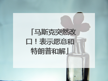 马斯克突然改口！表示愿意和特朗普和解