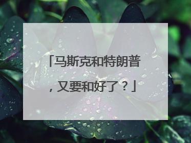 马斯克和特朗普，又要和好了？