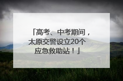 高考、中考期间，太原交警设立20个应急救助站！