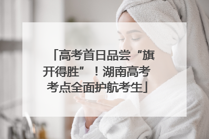 高考首日品尝“旗开得胜”！湖南高考考点全面护航考生
