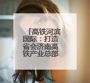 高铁河滨国际：打造省会济南高铁产业总部基地