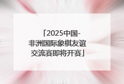 2025中国-非洲国际象棋友谊交流赛即将开赛
