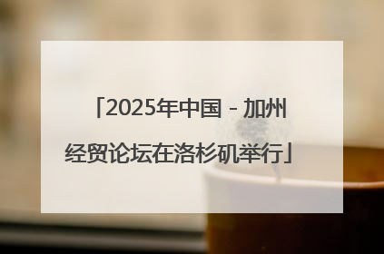 2025年中国－加州经贸论坛在洛杉矶举行