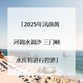2025年汛前黄河调水调沙 三门峡水库将进行控泄