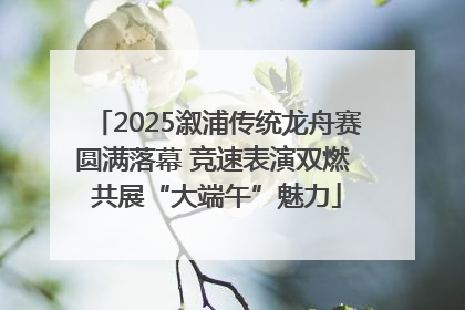 2025溆浦传统龙舟赛圆满落幕 竞速表演双燃 共展“大端午”魅力