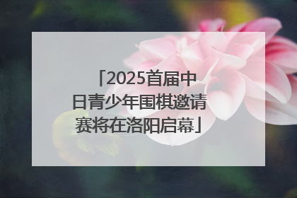 2025首届中日青少年围棋邀请赛将在洛阳启幕