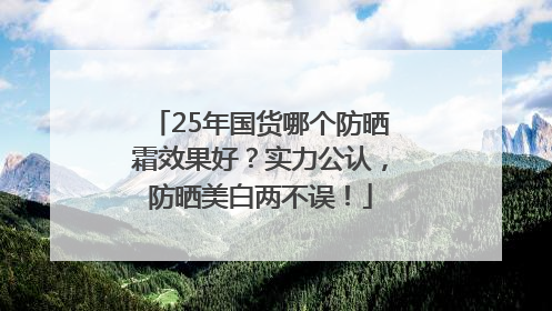 25年国货哪个防晒霜效果好？实力公认，防晒美白两不误！