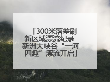 300米落差刷新区域漂流纪录 新洲大峡谷“一河四趣”漂流开启