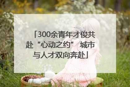 300余青年才俊共赴“心动之约” 城市与人才双向奔赴
