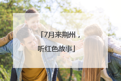 7月来荆州，听红色故事