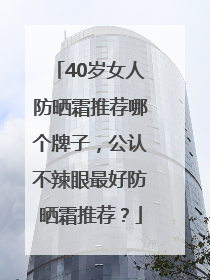 40岁女人防晒霜推荐哪个牌子，公认不辣眼最好防晒霜推荐？