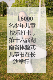 6000名少年儿童快乐打卡，第十六届湖南省体验式儿童节在长沙举行