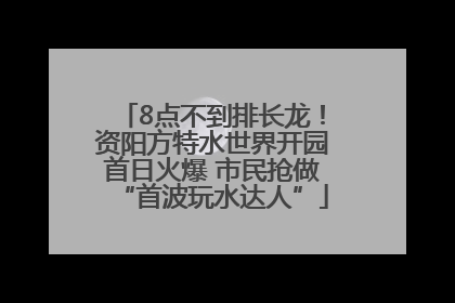 8点不到排长龙！资阳方特水世界开园首日火爆 市民抢做“首波玩水达人”