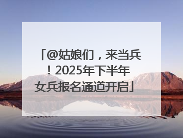 @姑娘们，来当兵！2025年下半年女兵报名通道开启