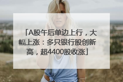 A股午后单边上行，大幅上涨：多只银行股创新高，超4400股收涨